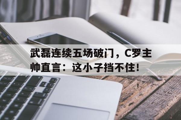 武磊连续五场破门，C罗主帅直言：这小子挡不住！石门情报站txt全文阅读